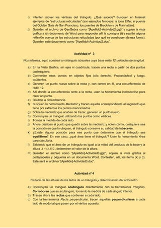 i) Intenten mover los vértices del triángulo. ¿Qué sucede? Busquen en Internet                     
ejemplos de “estructuras reticuladas” (son ejemplos famosos: la torre Eiffel, el puente                       
del Golden Gate de San Francisco, los puentes de Brooklyn y de Manhattan). 
j) Guarden el archivo de GeoGebra como “[Apellido]­Actividad2.ggb” y copien la vista                     
gráfica a un documento de Word para responder allí la consigna (i) y escribir alguna                             
reflexión acerca de las estructuras reticuladas (por qué se construyen de esa forma).                         
Guarden este documento como “[Apellido]­Actividad2.doc”. 
 
 
Actividad nº  3 
Nos interesa, aquí, construir un triángulo isósceles cuya base mida 12 unidades de longitud. 
a) En la ​Vista Gráfica, ​sin ejes ni cuadrícula, tracen una recta a partir de dos puntos                               
cualesquiera. 
b) Conviertan esos puntos en objetos fijos (clic derecho, ​Propiedades) y luego,                     
ocúltenlos. 
c) Generen un punto nuevo sobre la recta y, con centro en él, una circunferencia de                             
radio 12. 
d) Allí donde la circunferencia corte a la recta, usen la herramienta ​Intersección para                         
crear un punto. 
e) Oculten la circunferencia. 
f) Busquen la herramienta ​Mediatriz y tracen aquella correspondiente al segmento que                     
tiene por extremos los puntos mencionados. 
g) Sobre la mediatriz que acaban de trazar, generen un punto nuevo. 
h) Construyan un triángulo utilizando los puntos como vértices. 
i) Tomen la medida de cada lado. 
j) Ahora deslicen el punto que quedó sobre la mediatriz y noten cómo, cualquiera sea                           
la posición en que lo ubiquen, el triángulo conserva su calidad de ​isósceles​. 
k) ¿Existe alguna posición para ese punto que determine que el triángulo sea                       
equilátero​? En ese caso, ¿qué área tiene el triángulo? Usen la herramienta ​Área                         
para calcularla.  
l) Sabiendo que el área de un triángulo es igual a la mitad del producto de la base y la                                     
altura  , determinen el valor de la altura.b.h)/2A = (   
m) Guarden el archivo como “[Apellido]­Actividad3.ggb”, copien la vista gráfica al                   
portapapeles y péguenla en un documento Word. Contesten, allí, los ítems (k) y (l).                           
Este será el archivo “[Apellido]­Actividad3.doc”. 
 
 
Actividad nº 4 
Trazado de las alturas de los lados de un triángulo y determinación del ortocentro. 
a) Construyan un triángulo ​acutángulo ​directamente con la herramienta ​Polígono​.                 
Corroboren​ que es acutángulo, tomando la medida de cada ángulo interior. 
b) Tracen ahora las ​rectas ​que contienen a cada lado. 
c) Con la herramienta ​Recta perpendicular, ​tracen aquellas ​perpendiculares ​a cada                   
lado de modo tal que pasen por el vértice opuesto.  
 