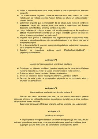 d) Hallen la intersección entre cada recta y el lado al cual es perpendicular. Marquen                           
ese punto. 
e) Con la herramienta ​Segmento, ​tracen la ​altura de cada lado, uniendo los puntos                         
hallados con los vértices opuestos. Pueden darles a las alturas un estilo punteado y                           
un color distinto. 
f) Determinen el punto que es intersección de las alturas. Éste recibe el nombre de                           
ortocentro. ​Hagan clic derecho sobre este punto y renómbrenlo así. Pueden                     
destacarlo aumentando su tamaño y cambiando su color. 
g) Luego deformen el polígono y noten qué sucede cuando uno de los ángulos es                           
obtuso​. Prueben también haciendo que un ángulo sea ​recto​. ¿Dónde se cortan las                         
alturas (o sus prolongaciones), en cada caso? 
h) Exporten vistas gráficas al portapapeles para pegarlas luego en un documento Word:                       
una para el triángulo acutángulo, otra para el obtusángulo y, por último, otra para el                             
triángulo rectángulo. 
i) En el documento Word, enuncien una conclusión debajo de cada imagen, guiándose                       
por la pregunta del ítem (g). 
j) Guarden los respectivos archivos como “[Apellido]­Actividad4.ggb” y             
“[Apellido]­Actividad4.doc”. 
 
 
Actividad nº 5 
Análisis del caso especial de un triángulo equilátero. 
a) Construyan un triángulo equilátero (pueden hacerlo con la herramienta ​Polígono                   
regular​ o mediante una recta y el uso de circunferencias de radio uniforme). 
b) Tracen las alturas de sus tres lados. Señalen el ortocentro. 
c) Tracen las bisectrices de sus tres ángulos interiores. ¿Dónde se cortan? 
d) Exporten la vista gráfica al portapapeles, péguenla en un documento Word y                       
enuncien sus conclusiones. 
 
 
Actividad nº 6 
Construcción de una familia de triángulos de base 9. 
Efectúen los pasos necesarios para que, de una misma construcción, puedan                     
obtenerse (al mover los vértices) los infinitos triángulos que cumplan con la única condición                           
de que su base mida 9 unidades.  
Sugerencia: ​construyan el triángulo original a partir de una recta y su perpendicular.  
 
 
Actividad nº 7 
Trabajo de un paisajista. 
A un paisajista le encargaron construir un cantero triangular cuya área sea 27m​2​
. Le                           
indicaron que colocara un aspersor y que éste regara la mayor superficie posible de tierra. 
Supongan que uno de los lados del cantero tiene una longitud fija de 9m.  
 