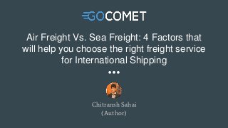 Air Freight Vs. Sea Freight: 4 Factors that
will help you choose the right freight service
for International Shipping
Chitransh Sahai
(Author)
 