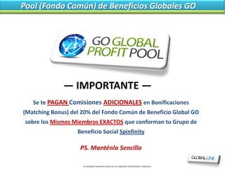 Pool (Fondo Común) de Beneficios Globales GO




              — IMPORTANTE —
   Se te PAGAN Comisiones ADICIONALES en Bonificaciones
(Matching Bonus) del 20% del Fondo Común de Beneficio Global GO
 sobre los Mismos Miembros EXACTOS que conforman tu Grupo de
                   Beneficio Social Spinfinity

                    PS. Manténlo Sencillo

                     Los ejemplos expuestos arriba son con própositos demostrativos solamente.
 