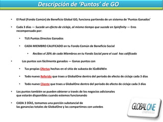 Descripción de ‘Puntos’ de GO

•   El Pool (Fondo Común) de Beneficio Global GO, funciona partiendo de un sistema de ‘Puntos Ganados’

•   Cada 3 días — Sucede un efecto de ciclaje, al mismo tiempo que sucede en Spinfinity — Eres
    recompensado por:

      •    TUS Puntos Directos Ganados

      •    CADA MIEMBRO CALIFICADO en tu Fondo Común de Beneficio Social

             •   Recibes el 20% de cada Miembros en tu Fondo Social para el cual has calificado

•         Los puntos son fácilmente ganados — Ganas puntos con

      •    Tus propias Ofertas hechas en el sitio de subasta de iGoBidWin

      •    Todo nuevo Referido que traes a GlobalOne dentro del periodo de efecto de ciclaje cada 3 días

      •    Todo nuevo Cliente que traes a GlobalOne dentro del periodo de efecto de ciclaje cada 3 días

•   Los puntos también se pueden obtener a través de los negocios adicionales
    que estarán disponibles cuando estemos funcionando

•   CADA 3 DÍAS, tomamos una porción substancial de
    las ganancias totales de GlobalOne y las compartimos con ustedes
 