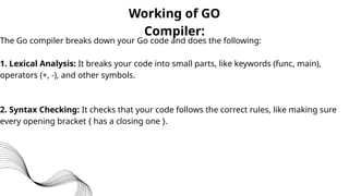 Working of GO
Compiler:
The Go compiler breaks down your Go code and does the following:
1. Lexical Analysis: It breaks your code into small parts, like keywords (func, main),
operators (+, -), and other symbols.
2. Syntax Checking: It checks that your code follows the correct rules, like making sure
every opening bracket { has a closing one }.
 
