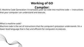Working of GO
Compiler:
3. Machine Code Generation: It translates your Go code into machine code — instructions
that your computer can understand and execute.
What is machine code?
Machine code is the set of instructions that the computer’s processor understands. It’s a
lower-level language that is fast and efficient for computers to execute.
 