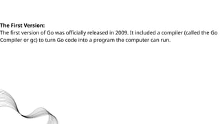 The First Version:
The first version of Go was officially released in 2009. It included a compiler (called the Go
Compiler or gc) to turn Go code into a program the computer can run.
 