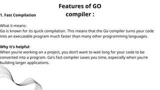 1. Fast Compilation
What it means:
Go is known for its quick compilation. This means that the Go compiler turns your code
into an executable program much faster than many other programming languages.
Why it's helpful:
When you're working on a project, you don’t want to wait long for your code to be
converted into a program. Go's fast compiler saves you time, especially when you’re
building larger applications.
Features of GO
compiler :
 