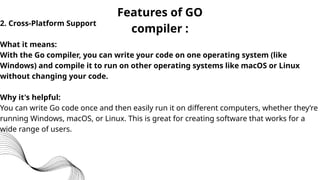 Features of GO
compiler :
2. Cross-Platform Support
What it means:
With the Go compiler, you can write your code on one operating system (like
Windows) and compile it to run on other operating systems like macOS or Linux
without changing your code.
Why it's helpful:
You can write Go code once and then easily run it on different computers, whether they’re
running Windows, macOS, or Linux. This is great for creating software that works for a
wide range of users.
 