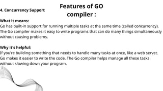 Features of GO
compiler :
4. Concurrency Support
What it means:
Go has built-in support for running multiple tasks at the same time (called concurrency).
The Go compiler makes it easy to write programs that can do many things simultaneously
without causing problems.
Why it's helpful:
If you're building something that needs to handle many tasks at once, like a web server,
Go makes it easier to write the code. The Go compiler helps manage all these tasks
without slowing down your program.
 