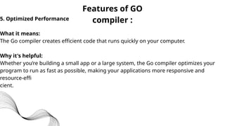 Features of GO
compiler :
5. Optimized Performance
What it means:
The Go compiler creates efficient code that runs quickly on your computer.
Why it's helpful:
Whether you’re building a small app or a large system, the Go compiler optimizes your
program to run as fast as possible, making your applications more responsive and
resource-effi
cient.
 