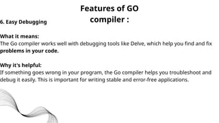 Features of GO
compiler :
6. Easy Debugging
What it means:
The Go compiler works well with debugging tools like Delve, which help you find and fix
problems in your code.
Why it's helpful:
If something goes wrong in your program, the Go compiler helps you troubleshoot and
debug it easily. This is important for writing stable and error-free applications.
 