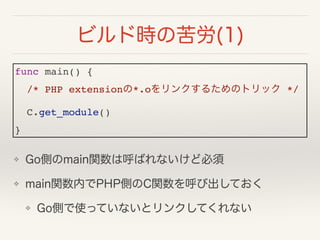 ❖ Go側のmain関数は呼ばれないけど必須
❖ main関数内でPHP側のC関数を呼び出しておく
❖ Go側で使っていないとリンクしてくれない
ビルド時の苦労(1)
func main() {!
/* PHP extensionの*.oをリン...