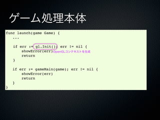 ゲーム処理本体
func launch(game Game) {
   ...

!   if err := gl.Init(); err != nil {
        showError(err)OpenGLコンテキストを生成
        return
!   }

    if err := gameMain(game); err != nil {
        showError(err)
        return
    }
}
 