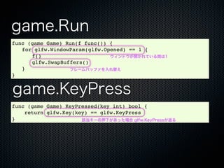 game.Run
func (game Game) Run(f func()) {
! for glfw.WindowParam(glfw.Opened) == 1 {
! ! f()                        ウィンドウが開かれている間は1
! ! glfw.SwapBuffers()
! }               フレームバッファを入れ替え
}


game.KeyPress
func (game Game) KeyPressed(key int) bool {
    return glfw.Key(key) == glfw.KeyPress
}                     該当キーの押下があった場合 glfw.KeyPressが返る
 