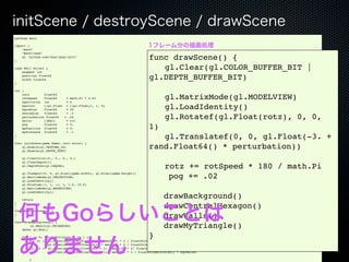 initScene / destroyScene / drawScene
package main

import (                                                                    1フレーム分の描画処理
    "math"
    "math/rand"

)
    gl "github.com/chsc/gogl/gl21"
                                                                            func drawScene() {
type Wall struct {
    segment int
                                                                            ! gl.Clear(gl.COLOR_BUFFER_BIT |
    position float64
    width float64                                                           gl.DEPTH_BUFFER_BIT)
}

var (
    rotz
    rotSpeed
                float64
                float64
    bgdivision int
                            = math.Pi * 0.02
                            = 6
                                                                            ! gl.MatrixMode(gl.MODELVIEW)
    bgcolor
    bgradius
                []gl.Float = []gl.Float{1, 1, 0}
                float64     = 20                                            ! gl.LoadIdentity()
    hexradius   float64     = .5
    perturbation float64
    walls       []Wall
                           = .04
                            = nil
                                                                            ! gl.Rotatef(gl.Float(rotz), 0, 0,
    pog         float64
    myPosition float64
                            = 0.
                            = 0.                                            1)
    myDistance float64      = .1
)
                                                                            ! gl.Translatef(0, 0, gl.Float(-3. +
func initScene(game Game) (err error) {
    gl.Enable(gl.TEXTURE_2D)
    gl.Enable(gl.DEPTH_TEST)
                                                                            rand.Float64() * perturbation))
    gl.ClearColor(0., 0., 0., 0.)
    gl.ClearDepth(1)
    gl.DepthFunc(gl.LEQUAL)
                                                                            !        rotz += rotSpeed * 180 / math.Pi
    gl.Viewport(0, 0, gl.Sizei(game.width), gl.Sizei(game.height))
    gl.MatrixMode(gl.PROJECTION)
    gl.LoadIdentity()
                                                                                      pog += .02
    gl.Frustum(-1, 1, -1, 1, 1.0, 10.0)
    gl.MatrixMode(gl.MODELVIEW)
    gl.LoadIdentity()

    return
                                                                                    drawBackground()

    何もGoらしいことは
}

func destroyScene() {
                                                                                    drawCentralHexagon()
}
                                                                                    drawWalls()
func drawBackground() {
!        gl.Begin(gl.TRIANGLES)
    defer gl.End()
                                                                                    drawMyTriangle()
                                                                            }
    ありません
    for i := 0; i < bgdivision; i += 1 {
        x1, y1 := gl.Float(math.Cos(float64(i) * math.Pi * 2   /   float64(bgdivision)) * bgradius),
                  gl.Float(math.Sin(float64(i) * math.Pi * 2   /   float64(bgdivision)) * bgradius)
        x2, y2 := gl.Float(math.Cos(float64(i + 1) * math.Pi   *   2/ float64(bgdivision)) * bgradius),
                  gl.Float(math.Sin(float64(i + 1) * math.Pi   *   2 / float64(bgdivision)) * bgradius)

        {
 