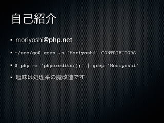 自己紹介
moriyoshi@php.net

~/src/go$ grep -n 'Moriyoshi' CONTRIBUTORS

$ php -r 'phpcredits();' | grep 'Moriyoshi'

趣味は処理系の魔改造です
 