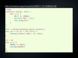 http://d.hatena.ne.jp/moriyoshi/20091114/1258204128
<?php
function sub($i, $ch) {
    for (;;) {
        $a = <- [$ch];
        printf("%d:", $i);
        var_dump($a);
    }
}

$ch = thread_message_queue_create();
for ($i = 0; $i < 10; $i++) {
    thread_create('sub', $i, $ch);
}

$i = 0;
for (;;) {
    [$ch] <- $i++;
    usleep(50000);
}
?>
 
