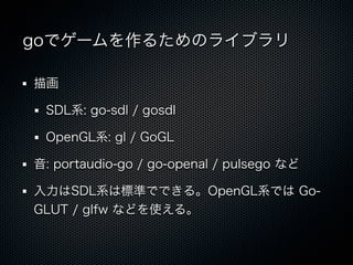 goでゲームを作るためのライブラリ

描画

 SDL系: go-sdl / gosdl

 OpenGL系: gl / GoGL

音: portaudio-go / go-openal / pulsego など

入力はSDL系は標準でできる。OpenGL系では Go-
GLUT / glfw などを使える。
 