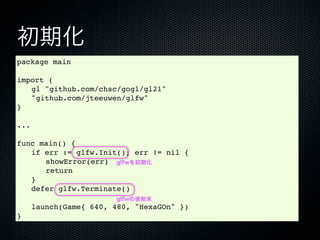 初期化
package main

import (
! gl "github.com/chsc/gogl/gl21"
! "github.com/jteeuwen/glfw"
}

...

func main() {
! if err := glfw.Init(); err != nil {
! ! showError(err) glfwを初期化
! ! return
! }
! defer glfw.Terminate()
                        glfwの後始末
!     launch(Game{ 640, 480, "HexaGOn" })
}
 