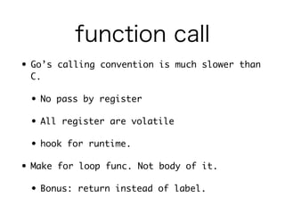 function call 
• Go’s calling convention is much slower than C. 
• No pass by register 
• All register are volatile 
• hook for runtime. 
• But Go has inlining 
• small leaf function may be inlined 
• Not inlined func may not have hook, too. 
 