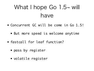What I hope Go 1.5~ will 
have 
• Concurrent GC will be come in Go 1.5! 
• But more speed is welcome anytime 
• fastcall for leaf function? 
• pass by register 
• volatile register 
