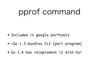 pprof command 
• Included in google perftools 
• ~Go 1.3 bundles CLI (perl) 
• Go 1.4 has reimplement it with Go! 
 