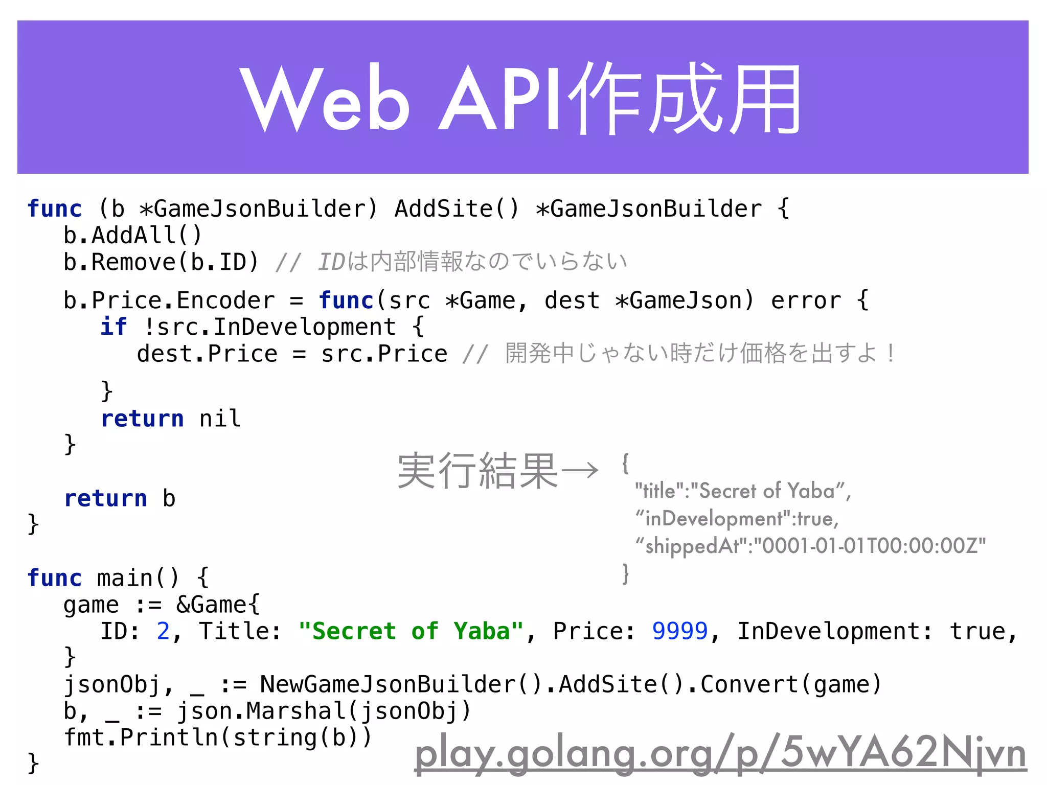 Web API作成用
play.golang.org/p/5wYA62Njvn
func (b *GameJsonBuilder) AddSite() *GameJsonBuilder { 
b.AddAll() 
b.Remove(b.ID) // IDは内部情報なのでいらない 
b.Price.Encoder = func(src *Game, dest *GameJson) error { 
if !src.InDevelopment { 
dest.Price = src.Price // 開発中じゃない時だけ価格を出すよ！ 
} 
return nil 
} 
 
return b 
} 
 
func main() { 
game := &Game{ 
ID: 2, Title: "Secret of Yaba", Price: 9999, InDevelopment: true, 
} 
jsonObj, _ := NewGameJsonBuilder().AddSite().Convert(game) 
b, _ := json.Marshal(jsonObj) 
fmt.Println(string(b)) 
}
{
"title":"Secret of Yaba”,
“inDevelopment":true,
“shippedAt":"0001-01-01T00:00:00Z"
}
実行結果→
 