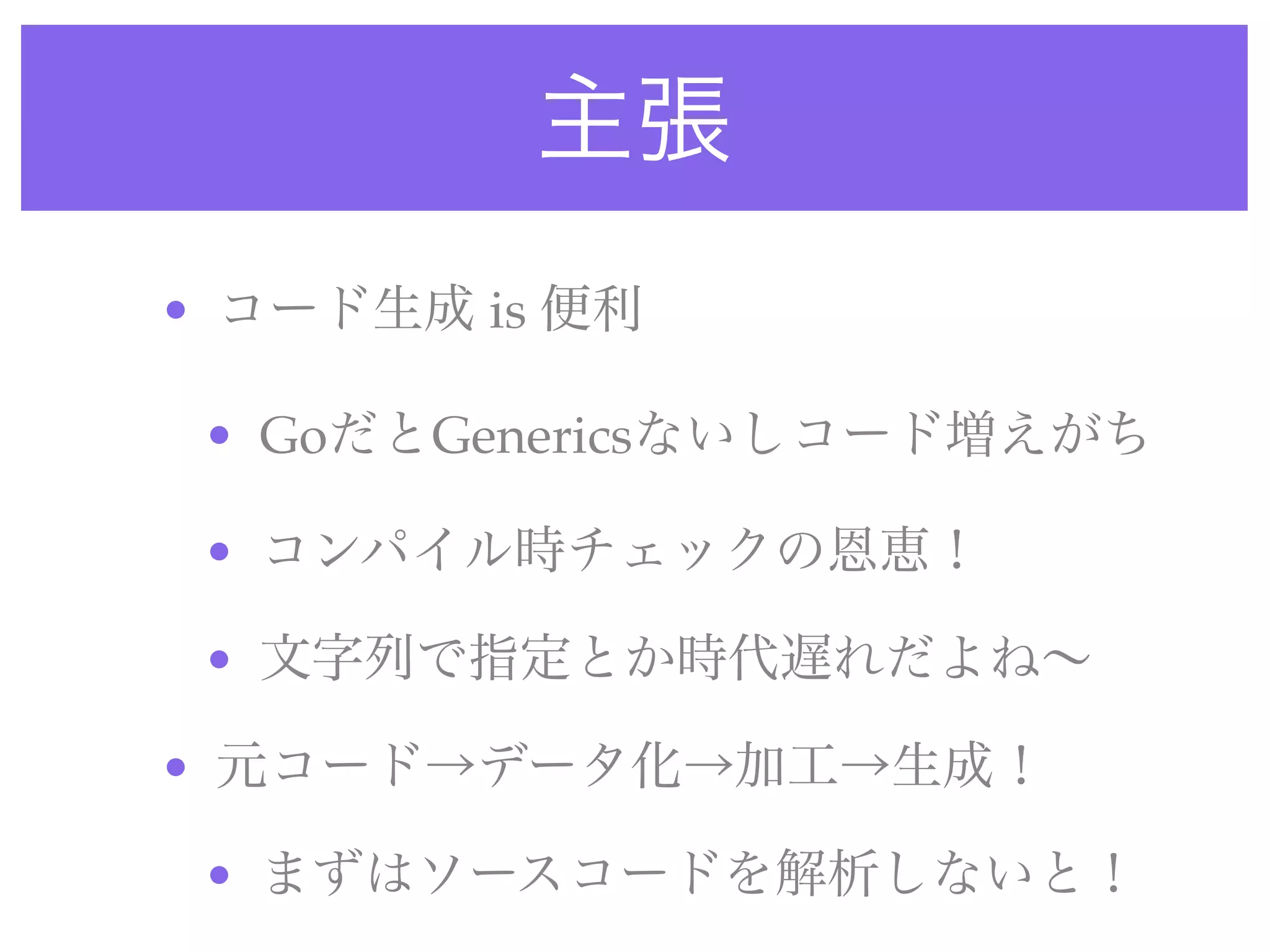 主張
• コード生成 is 便利
• GoだとGenericsないしコード増えがち
• コンパイル時チェックの恩恵！
• 文字列で指定とか時代遅れだよね∼
• 元コード→データ化→加工→生成！
• まずはソースコードを解析しないと！
 