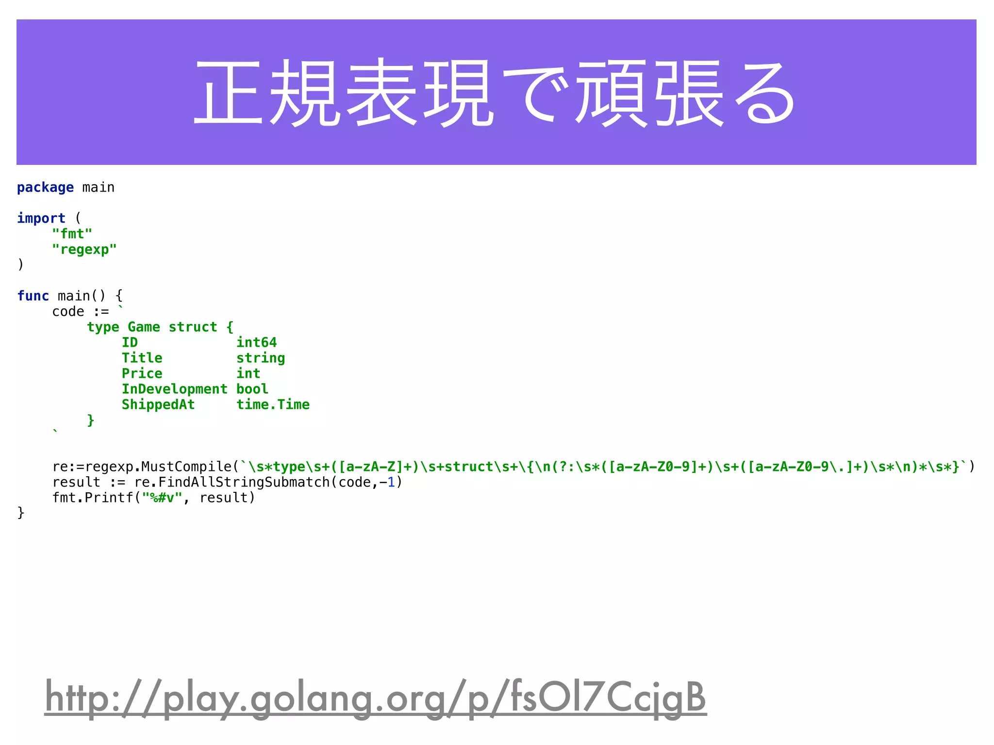 正規表現で頑張る
http://play.golang.org/p/fsOl7CcjgB
package main 
 
import ( 
"fmt" 
"regexp" 
) 
 
func main() { 
code := ` 
type Game struct { 
ID int64 
Title string 
Price int 
InDevelopment bool 
ShippedAt time.Time 
} 
` 
 
re:=regexp.MustCompile(`s*types+([a-zA-Z]+)s+structs+{n(?:s*([a-zA-Z0-9]+)s+([a-zA-Z0-9.]+)s*n)*s*}`) 
result := re.FindAllStringSubmatch(code,-1) 
fmt.Printf("%#v", result) 
}
 