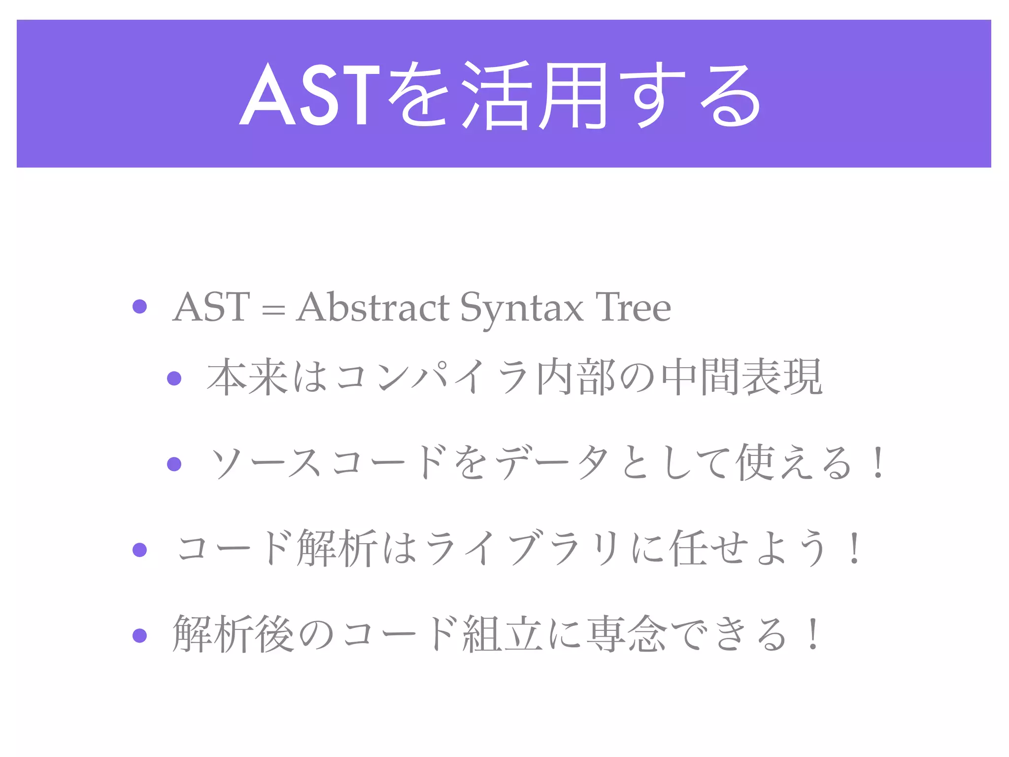 ASTを活用する
• AST = Abstract Syntax Tree
• 本来はコンパイラ内部の中間表現
• ソースコードをデータとして使える！
• コード解析はライブラリに任せよう！
• 解析後のコード組立に専念できる！
 