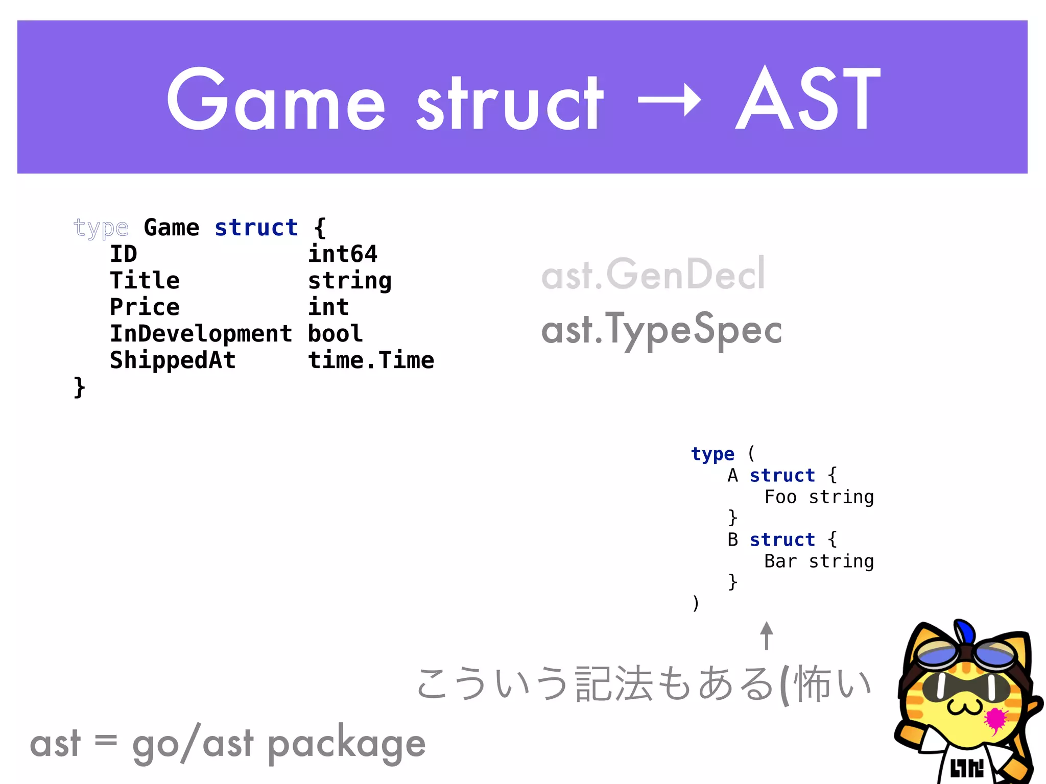 Game struct → AST
type Game struct { 
ID int64 
Title string 
Price int 
InDevelopment bool 
ShippedAt time.Time 
}
ast = go/ast package
ast.GenDecl
ast.TypeSpec
type ( 
A struct { 
Foo string 
} 
B struct { 
Bar string 
} 
)
こういう記法もある(怖い
 