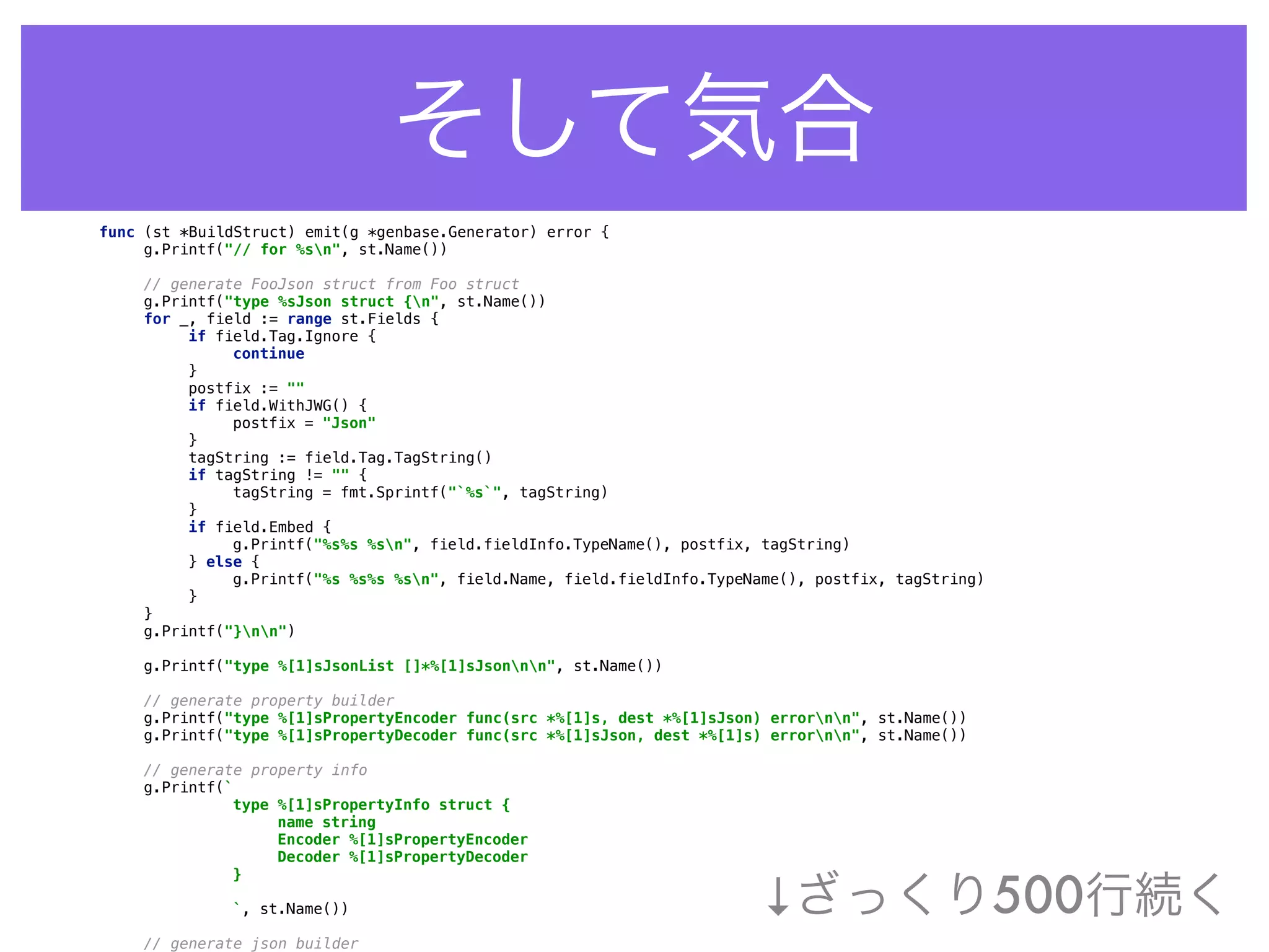 そして気合
func (st *BuildStruct) emit(g *genbase.Generator) error { 
g.Printf("// for %sn", st.Name()) 
 
// generate FooJson struct from Foo struct 
g.Printf("type %sJson struct {n", st.Name()) 
for _, field := range st.Fields { 
if field.Tag.Ignore { 
continue 
} 
postfix := "" 
if field.WithJWG() { 
postfix = "Json" 
} 
tagString := field.Tag.TagString() 
if tagString != "" { 
tagString = fmt.Sprintf("`%s`", tagString) 
} 
if field.Embed { 
g.Printf("%s%s %sn", field.fieldInfo.TypeName(), postfix, tagString) 
} else { 
g.Printf("%s %s%s %sn", field.Name, field.fieldInfo.TypeName(), postfix, tagString) 
} 
} 
g.Printf("}nn") 
 
g.Printf("type %[1]sJsonList []*%[1]sJsonnn", st.Name()) 
 
// generate property builder 
g.Printf("type %[1]sPropertyEncoder func(src *%[1]s, dest *%[1]sJson) errornn", st.Name()) 
g.Printf("type %[1]sPropertyDecoder func(src *%[1]sJson, dest *%[1]s) errornn", st.Name()) 
 
// generate property info 
g.Printf(` 
type %[1]sPropertyInfo struct { 
name string 
Encoder %[1]sPropertyEncoder 
Decoder %[1]sPropertyDecoder 
} 
 
`, st.Name()) 
 
// generate json builder 
↓ざっくり500行続く
 