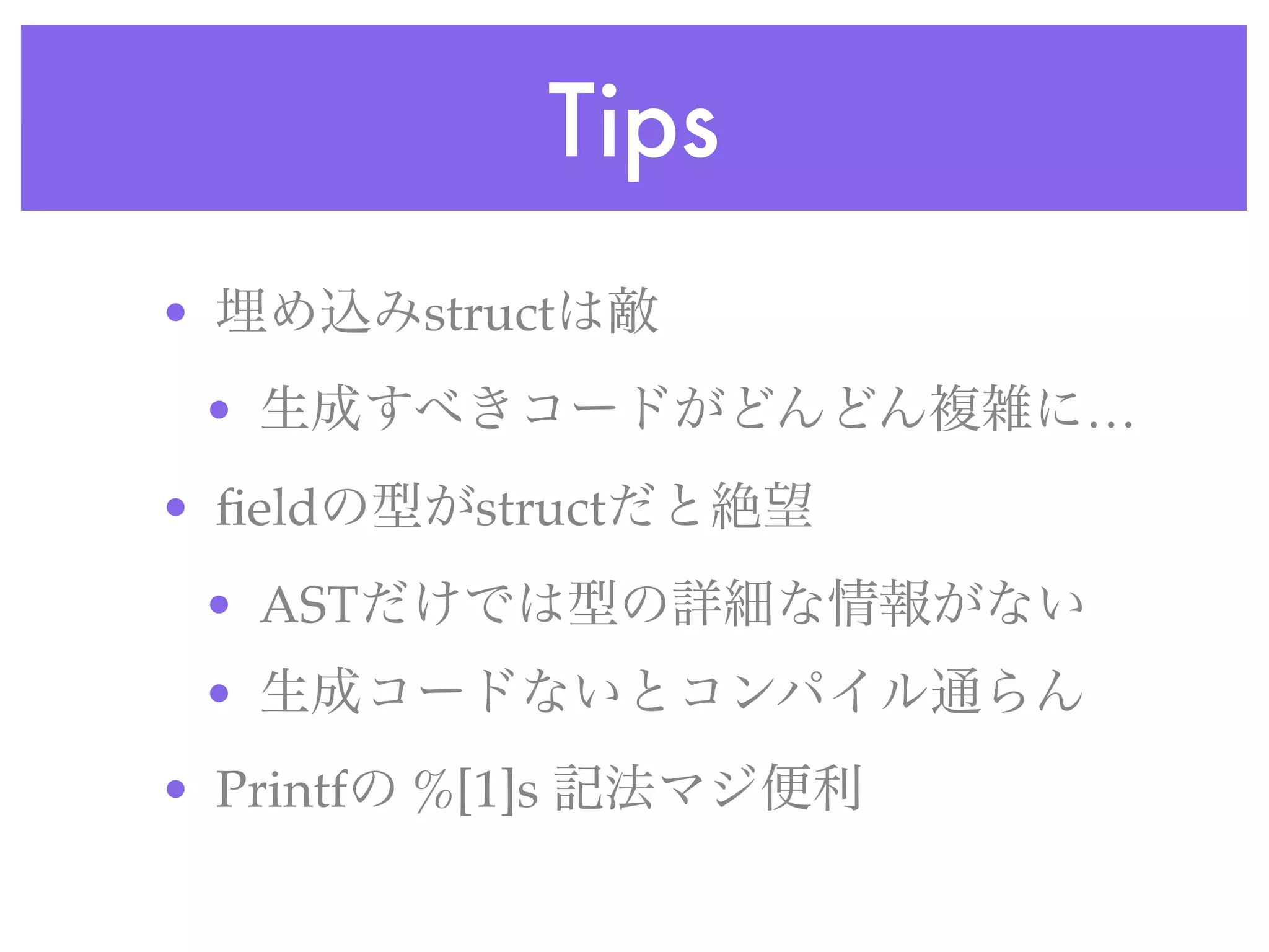 Tips
• 埋め込みstructは敵
• 生成すべきコードがどんどん複雑に…
• ﬁeldの型がstructだと絶望
• ASTだけでは型の詳細な情報がない
• 生成コードないとコンパイル通らん
• Printfの %[1]s 記法マジ便利
 