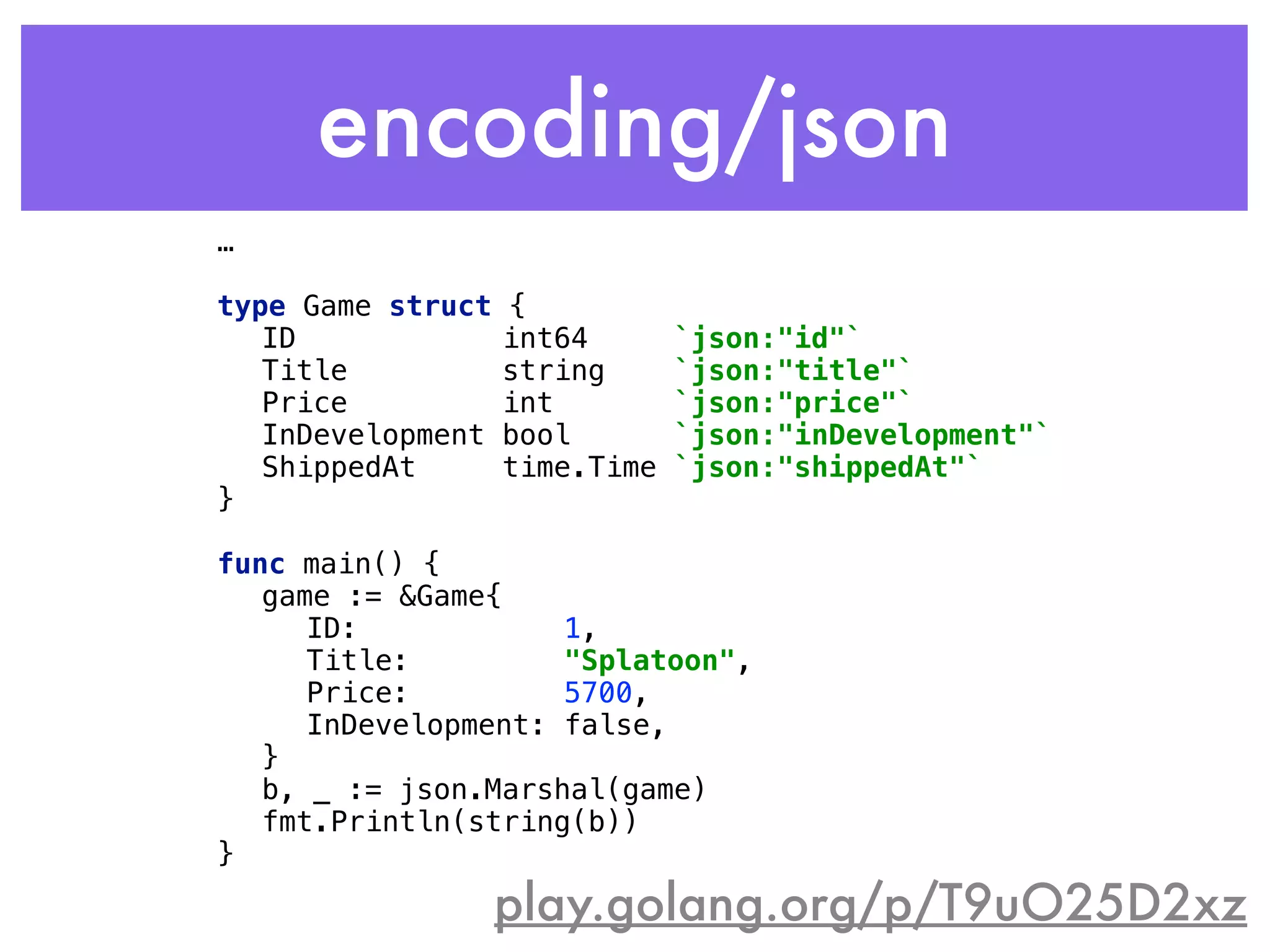 encoding/json
play.golang.org/p/T9uO25D2xz
…
 
type Game struct { 
ID int64 `json:"id"` 
Title string `json:"title"` 
Price int `json:"price"` 
InDevelopment bool `json:"inDevelopment"` 
ShippedAt time.Time `json:"shippedAt"` 
} 
 
func main() { 
game := &Game{ 
ID: 1, 
Title: "Splatoon", 
Price: 5700, 
InDevelopment: false, 
} 
b, _ := json.Marshal(game) 
fmt.Println(string(b)) 
}
 