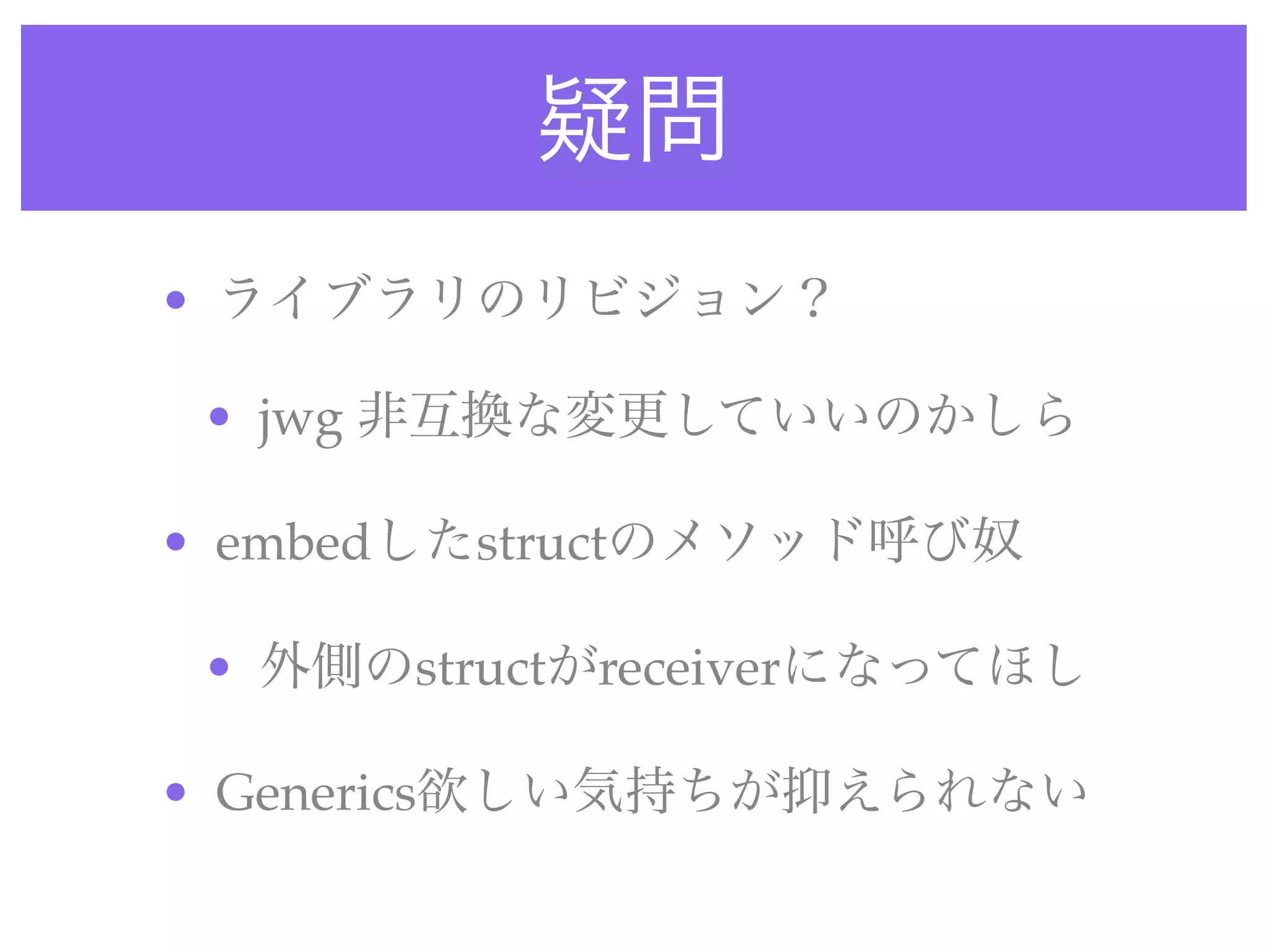 疑問
• ライブラリのリビジョン？
• jwg 非互換な変更していいのかしら
• embedしたstructのメソッド呼び奴
• 外側のstructがreceiverになってほし
• Generics欲しい気持ちが抑えられない
 