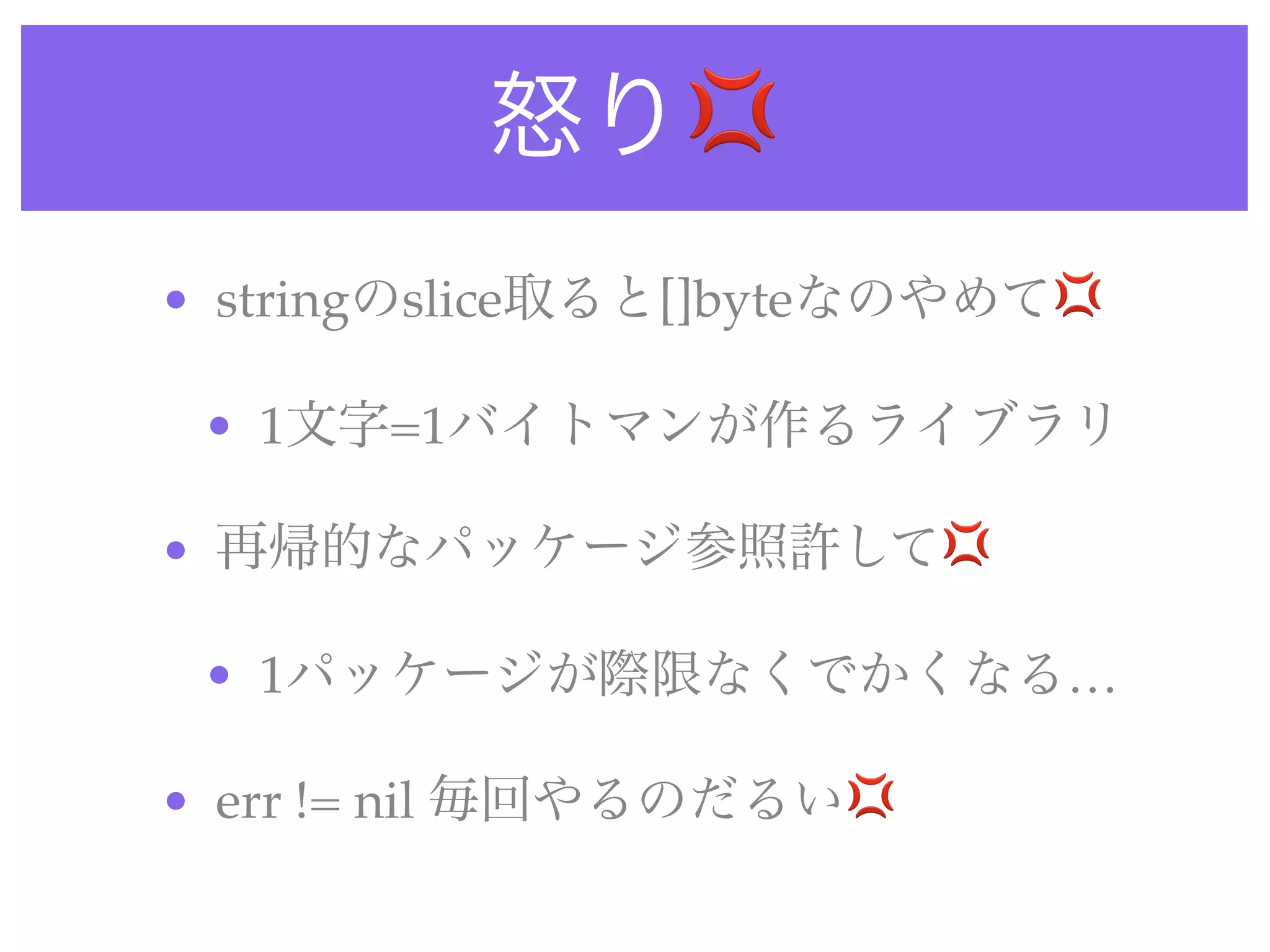 怒り💢
• stringのslice取ると[]byteなのやめて💢
• 1文字=1バイトマンが作るライブラリ
• 再帰的なパッケージ参照許して💢
• 1パッケージが際限なくでかくなる…
• err != nil 毎回やるのだるい💢
 