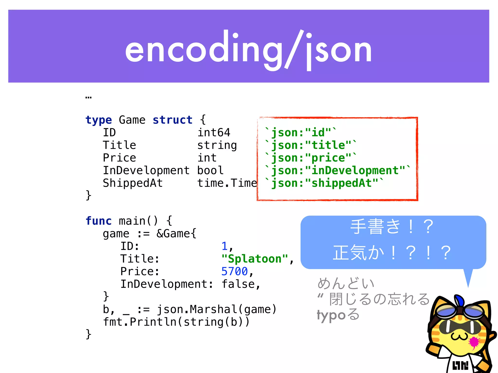 encoding/json
…
 
type Game struct { 
ID int64 `json:"id"` 
Title string `json:"title"` 
Price int `json:"price"` 
InDevelopment bool `json:"inDevelopment"` 
ShippedAt time.Time `json:"shippedAt"` 
} 
 
func main() { 
game := &Game{ 
ID: 1, 
Title: "Splatoon", 
Price: 5700, 
InDevelopment: false, 
} 
b, _ := json.Marshal(game) 
fmt.Println(string(b)) 
}
手書き！？
正気か！？！？
めんどい
“ 閉じるの忘れる
typoる
 
