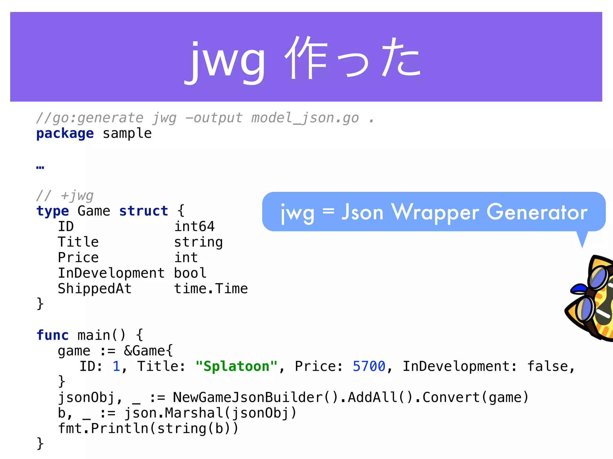 jwg 作った
//go:generate jwg -output model_json.go . 
package sample 
 
…
 
// +jwg 
type Game struct { 
ID int64 
Title string 
Price int 
InDevelopment bool 
ShippedAt time.Time 
} 
 
func main() { 
game := &Game{ 
ID: 1, Title: "Splatoon", Price: 5700, InDevelopment: false, 
} 
jsonObj, _ := NewGameJsonBuilder().AddAll().Convert(game) 
b, _ := json.Marshal(jsonObj) 
fmt.Println(string(b)) 
}
jwg = Json Wrapper Generator
 