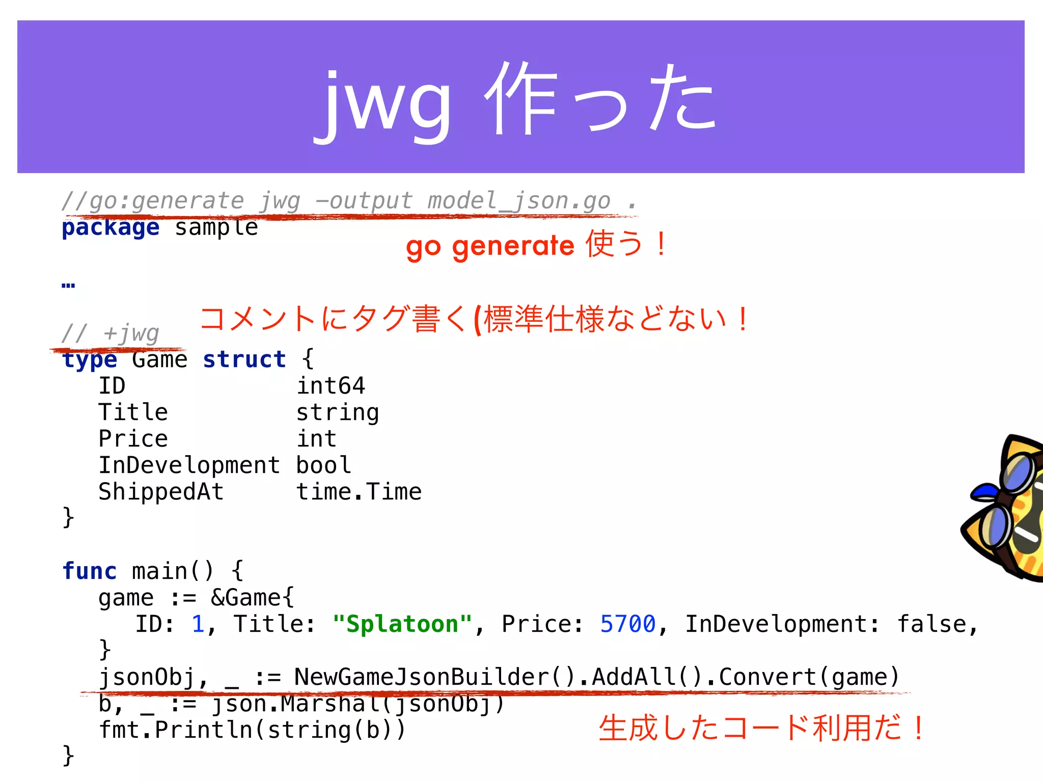 //go:generate jwg -output model_json.go . 
package sample 
 
…
 
// +jwg 
type Game struct { 
ID int64 
Title string 
Price int 
InDevelopment bool 
ShippedAt time.Time 
} 
 
func main() { 
game := &Game{ 
ID: 1, Title: "Splatoon", Price: 5700, InDevelopment: false, 
} 
jsonObj, _ := NewGameJsonBuilder().AddAll().Convert(game) 
b, _ := json.Marshal(jsonObj) 
fmt.Println(string(b)) 
}
go generate 使う！
コメントにタグ書く(標準仕様などない！
生成したコード利用だ！
jwg 作った
 