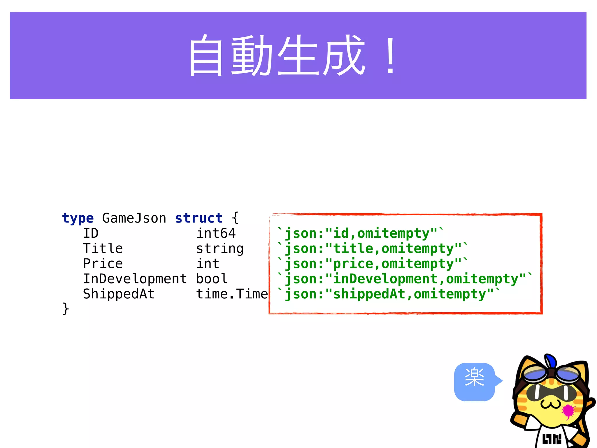 自動生成！
type GameJson struct { 
ID int64 `json:"id,omitempty"` 
Title string `json:"title,omitempty"` 
Price int `json:"price,omitempty"` 
InDevelopment bool `json:"inDevelopment,omitempty"` 
ShippedAt time.Time `json:"shippedAt,omitempty"` 
}
楽
 