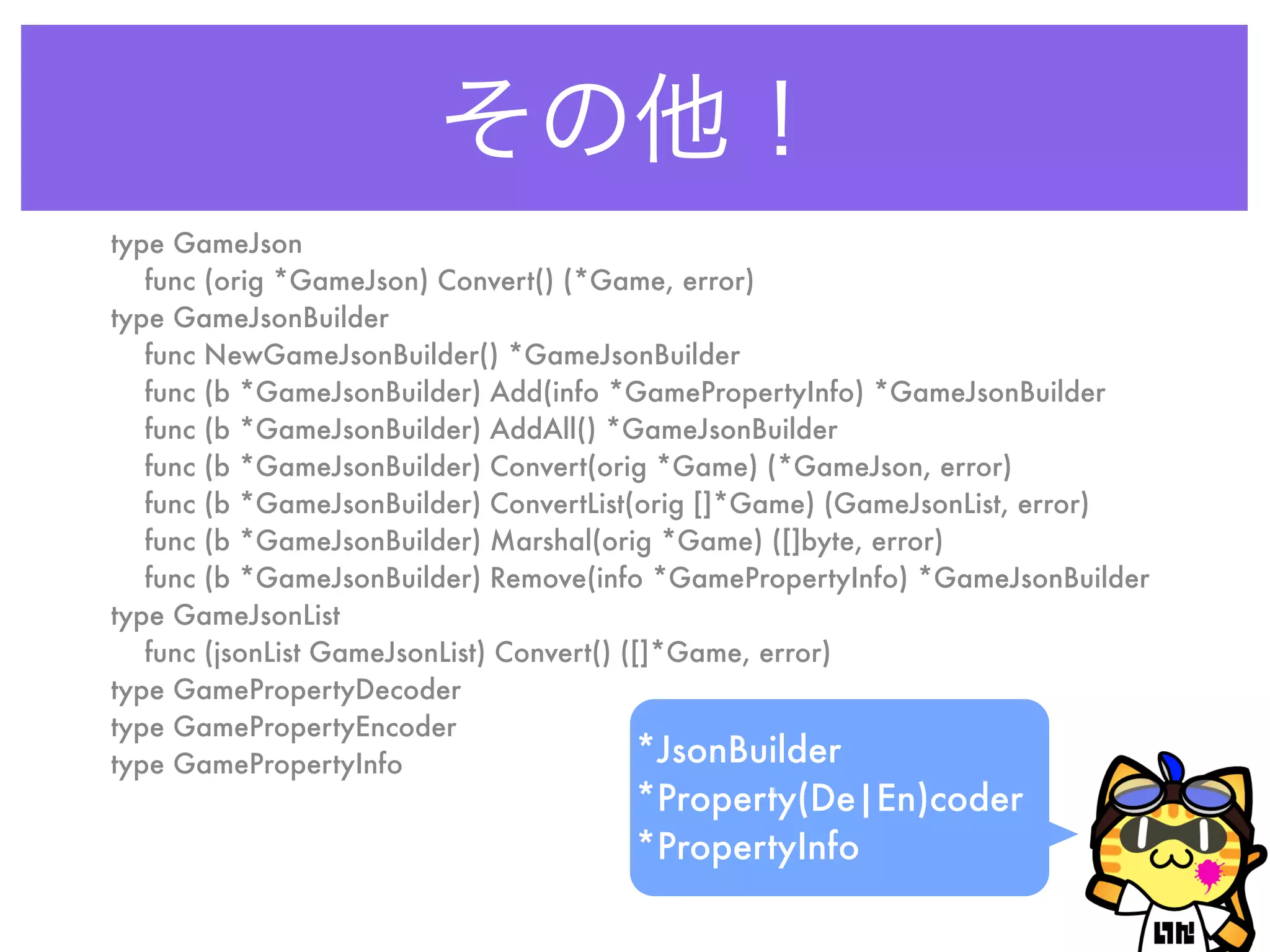 その他！
type GameJson
func (orig *GameJson) Convert() (*Game, error)
type GameJsonBuilder
func NewGameJsonBuilder() *GameJsonBuilder
func (b *GameJsonBuilder) Add(info *GamePropertyInfo) *GameJsonBuilder
func (b *GameJsonBuilder) AddAll() *GameJsonBuilder
func (b *GameJsonBuilder) Convert(orig *Game) (*GameJson, error)
func (b *GameJsonBuilder) ConvertList(orig []*Game) (GameJsonList, error)
func (b *GameJsonBuilder) Marshal(orig *Game) ([]byte, error)
func (b *GameJsonBuilder) Remove(info *GamePropertyInfo) *GameJsonBuilder
type GameJsonList
func (jsonList GameJsonList) Convert() ([]*Game, error)
type GamePropertyDecoder
type GamePropertyEncoder
type GamePropertyInfo *JsonBuilder
*Property(De|En)coder
*PropertyInfo
 