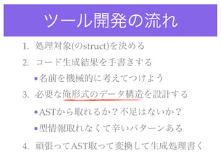 ツール開発の流れ
1. 処理対象(のstruct)を決める
2. コード生成結果を手書きする
•名前を機械的に考えてつけよう
3. 必要な俺形式のデータ構造を設計する
•ASTから取れるか？不足はないか？
•型情報取れなくて辛いパターンある
4. 頑張ってAST取って変換して生成処理書く
 