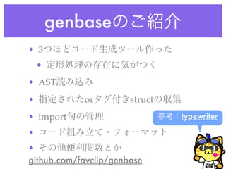 genbaseのご紹介
• 3つほどコード生成ツール作った
• 定形処理の存在に気がつく
• AST読み込み
• 指定されたorタグ付きstructの収集
• import句の管理
• コード組み立て・フォーマット
• その他便利関数とか
github.com/favclip/genbase
参考：typewriter
 