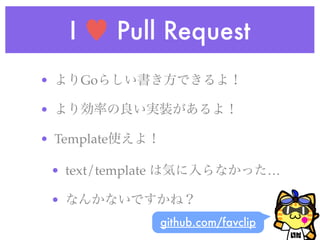 I ♥ Pull Request
• よりGoらしい書き方できるよ！
• より効率の良い実装があるよ！
• Template使えよ！
• text/template は気に入らなかった…
• なんかないですかね？
github.com/favclip
 