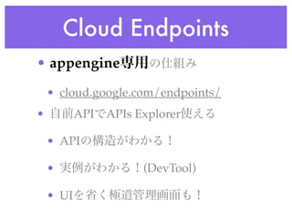 Cloud Endpoints
• appengine専用の仕組み
• cloud.google.com/endpoints/
• 自前APIでAPIs Explorer使える
• APIの構造がわかる！
• 実例がわかる！(DevTool)
• UIを省く極道管理画面も！
 