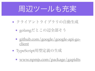 周辺ツールも充実
• クライアントライブラリの自動生成
• golangだとこの辺全部そう
• github.com/google/google-api-go-
client
• TypeScript用型定義の生成
• www.npmjs.com/package/gapidts
 