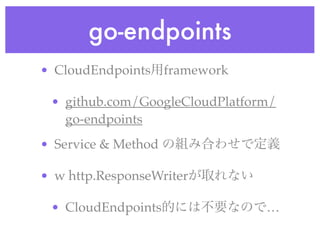 go-endpoints
• CloudEndpoints用framework
• github.com/GoogleCloudPlatform/
go-endpoints
• Service & Method の組み合わせで定義
• w http.ResponseWriterが取れない
• CloudEndpoints的には不要なので…
 