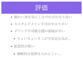 評価
• 細かい事を気にしなければかなり良い
• カスタムドメイン不可がやはり辛い
• デバッグ不可能な闇の領域が辛い
• ちょいちょいそこが不安定な気が…
• 拡張性が低い
• 横断的な処理を入れにくい…
 