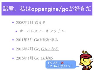 諸君、私はappengine/goが好きだ
• 2008年4月 始まる
• サーバレスアーキテクチャ
• 2011年5月 Go対応始まる
• 2015年7月 Go, GAになる
• 2016年4月 Go 1.6対応
1.9.35→❌
1.9.36を使おう！
 