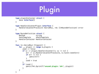Plugin
type pluginContainer struct { 
base interface{} 
} 
 
type HandlersScannerPlugin interface { 
HandlersScannerProcess(m *ServeMux, rds []*RouteDefinition) error 
} 
type RouteDefinition struct { 
Method string 
PathTemplate *PathTemplate 
HandlerContainer HandlerContainer 
}
func (m *ServeMux) Prepare() { 
for _, plugin := range m.plugins { 
used := false 
if sc := plugin.HandlersScanner(); sc != nil { 
err := sc.HandlersScannerProcess(m, m.router.handlers) 
if err != nil { 
panic(err) 
} 
used = true 
} 
if !used { 
panic(fmt.Sprintf("unused plugin: %#v", plugin)) 
} 
} 
}
 