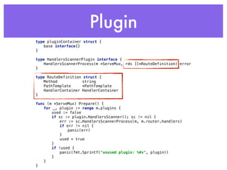 Plugin
type pluginContainer struct { 
base interface{} 
} 
 
type HandlersScannerPlugin interface { 
HandlersScannerProcess(m *ServeMux, rds []*RouteDefinition) error 
} 
type RouteDefinition struct { 
Method string 
PathTemplate *PathTemplate 
HandlerContainer HandlerContainer 
}
func (m *ServeMux) Prepare() { 
for _, plugin := range m.plugins { 
used := false 
if sc := plugin.HandlersScanner(); sc != nil { 
err := sc.HandlersScannerProcess(m, m.router.handlers) 
if err != nil { 
panic(err) 
} 
used = true 
} 
if !used { 
panic(fmt.Sprintf("unused plugin: %#v", plugin)) 
} 
} 
}
 