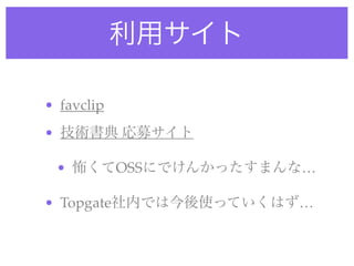 利用サイト
• favclip
• 技術書典 応募サイト
• 怖くてOSSにでけんかったすまんな…
• Topgate社内では今後使っていくはず…
 
